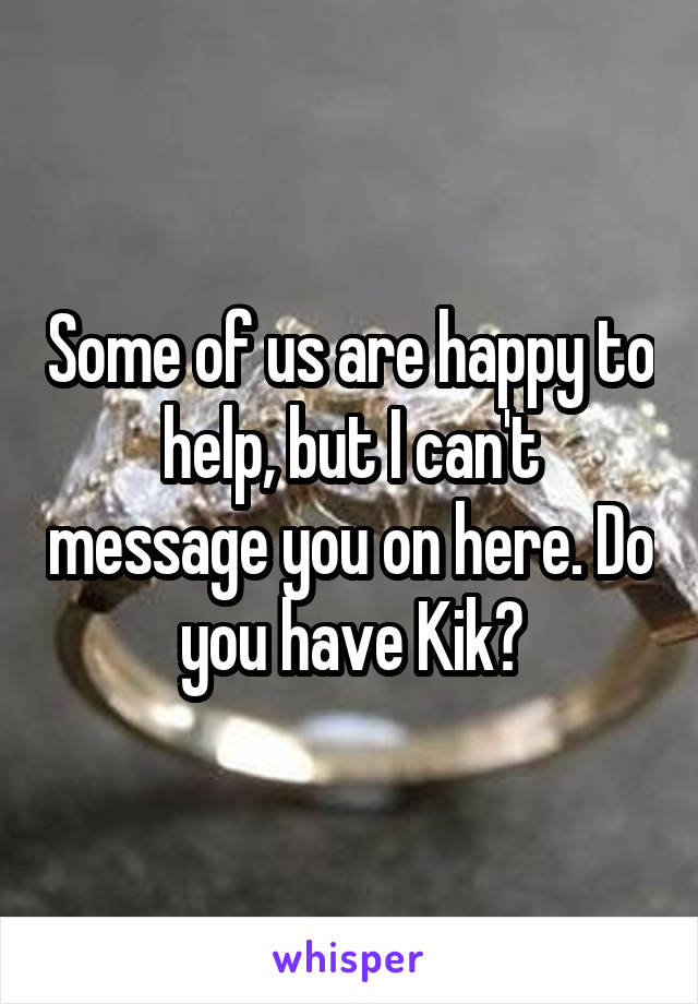 Some of us are happy to help, but I can't message you on here. Do you have Kik?