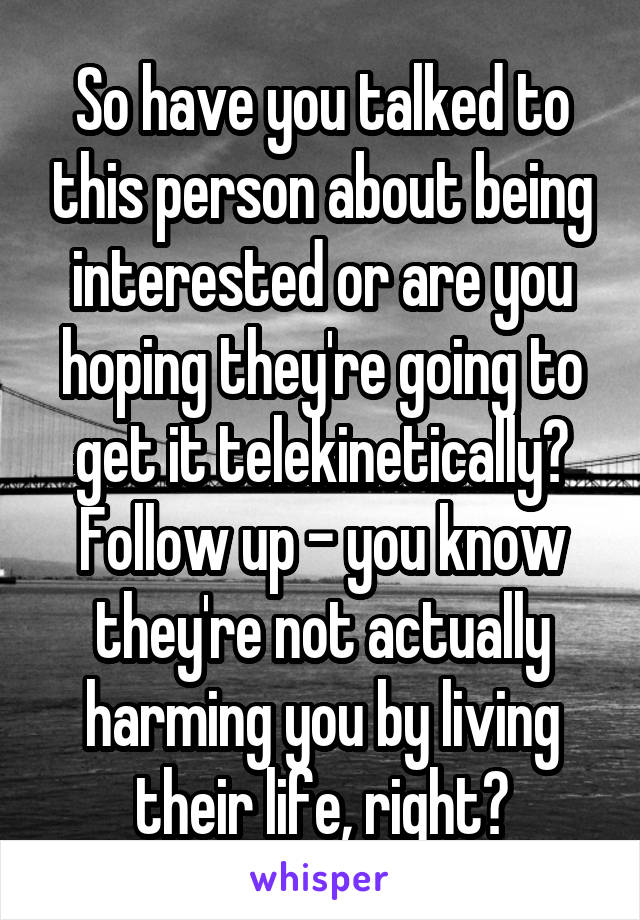 So have you talked to this person about being interested or are you hoping they're going to get it telekinetically? Follow up - you know they're not actually harming you by living their life, right?