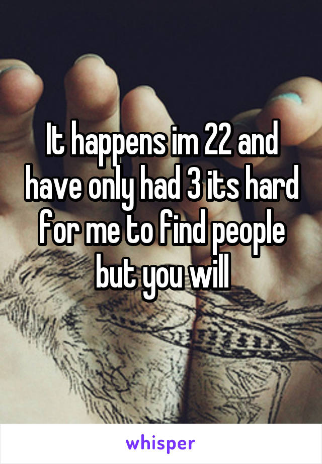 It happens im 22 and have only had 3 its hard for me to find people but you will

