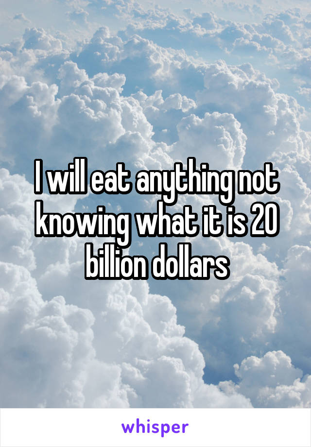 I will eat anything not knowing what it is 20 billion dollars