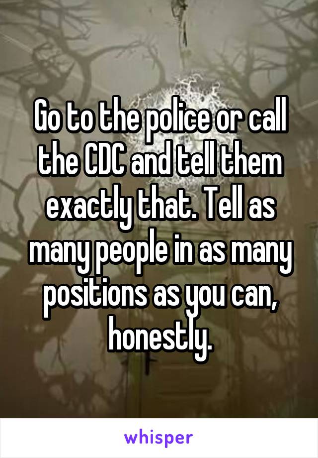 Go to the police or call the CDC and tell them exactly that. Tell as many people in as many positions as you can, honestly.