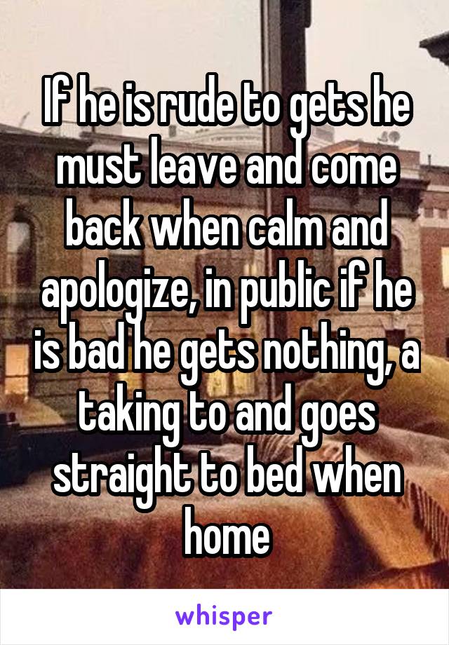 If he is rude to gets he must leave and come back when calm and apologize, in public if he is bad he gets nothing, a taking to and goes straight to bed when home