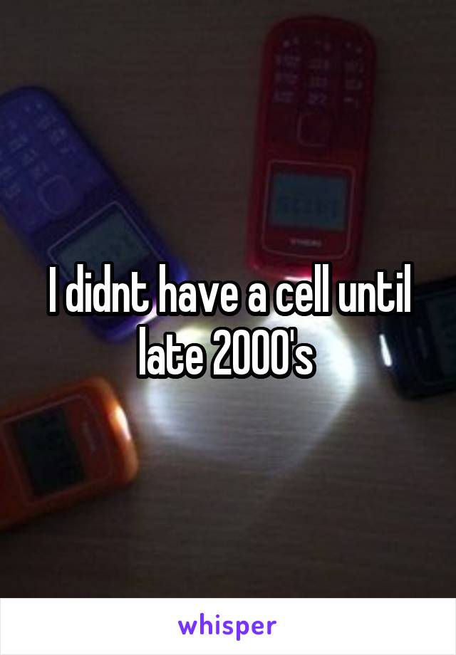 I didnt have a cell until late 2000's 
