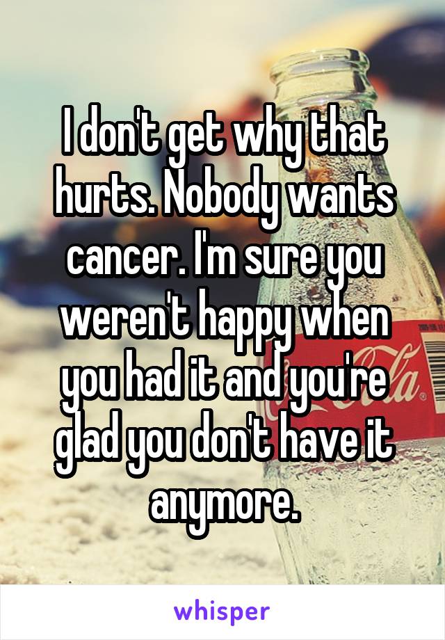 I don't get why that hurts. Nobody wants cancer. I'm sure you weren't happy when you had it and you're glad you don't have it anymore.