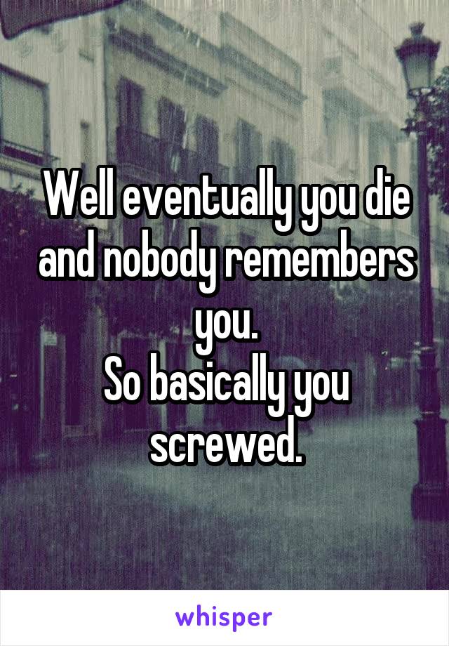 Well eventually you die and nobody remembers you.
So basically you screwed.