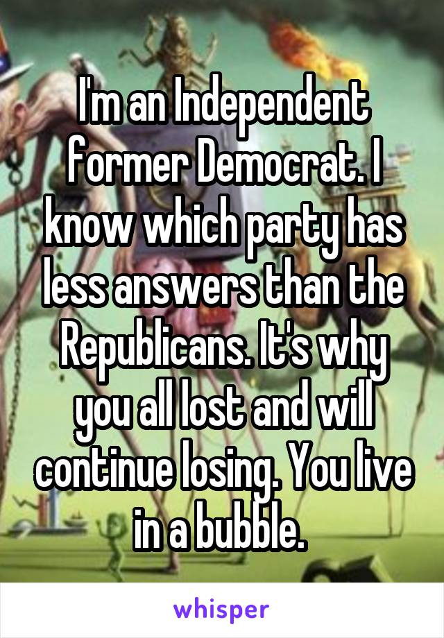 I'm an Independent former Democrat. I know which party has less answers than the Republicans. It's why you all lost and will continue losing. You live in a bubble. 