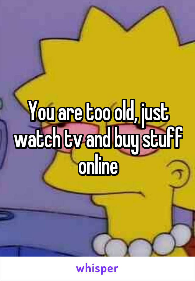 You are too old, just watch tv and buy stuff online