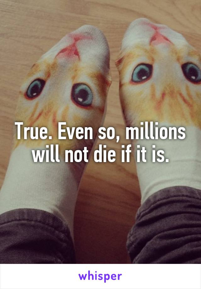 True. Even so, millions will not die if it is.