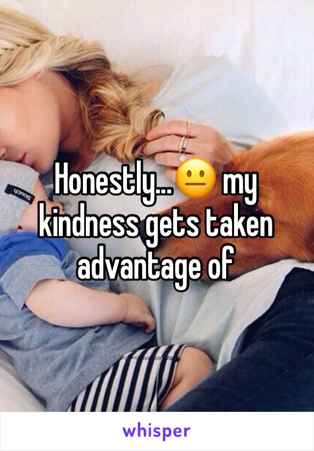 Honestly...😐 my kindness gets taken advantage of 