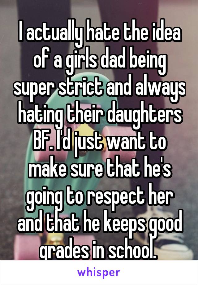 I actually hate the idea of a girls dad being super strict and always hating their daughters BF. I'd just want to make sure that he's going to respect her and that he keeps good grades in school. 