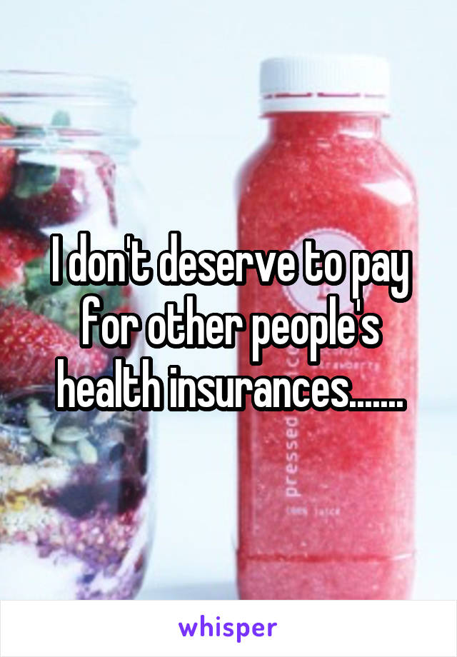 I don't deserve to pay for other people's health insurances.......