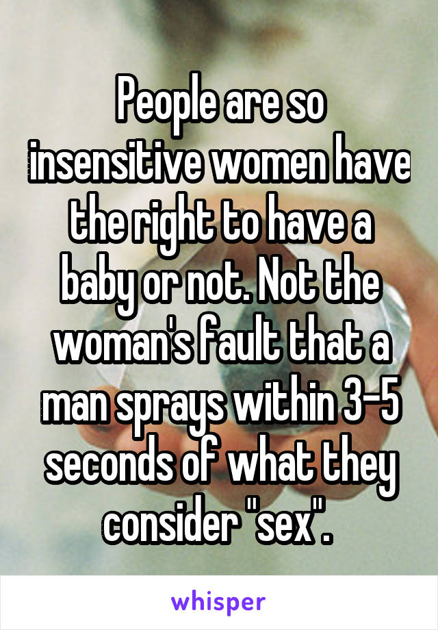 People are so insensitive women have the right to have a baby or not. Not the woman's fault that a man sprays within 3-5 seconds of what they consider "sex". 