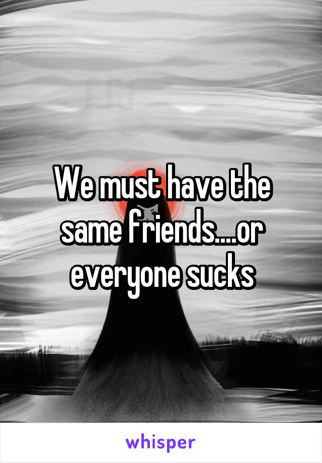 We must have the same friends....or everyone sucks
