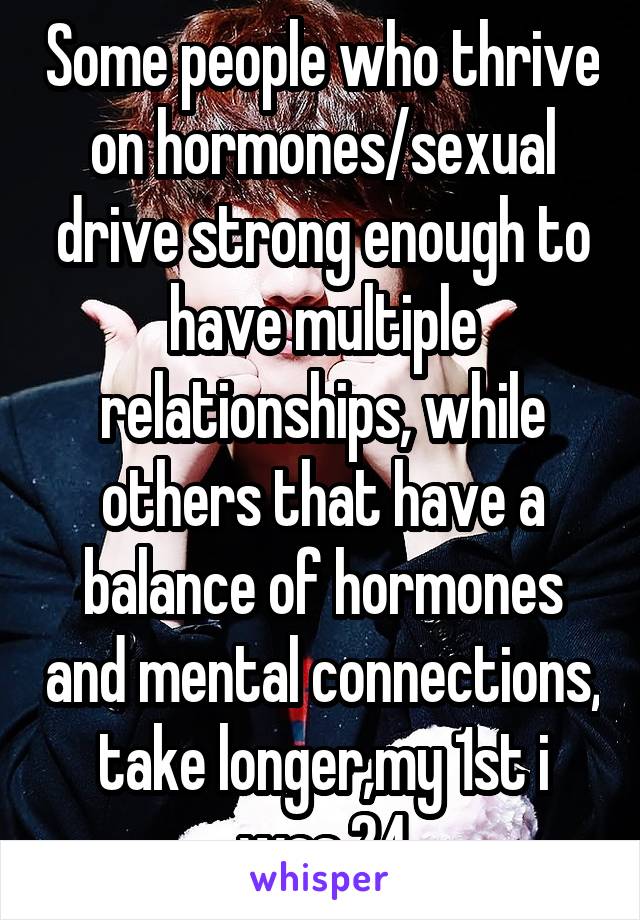 Some people who thrive on hormones/sexual drive strong enough to have multiple relationships, while others that have a balance of hormones and mental connections, take longer,my 1st i was 24
