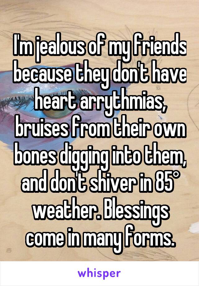 I'm jealous of my friends because they don't have heart arrythmias, bruises from their own bones digging into them, and don't shiver in 85° weather. Blessings come in many forms.