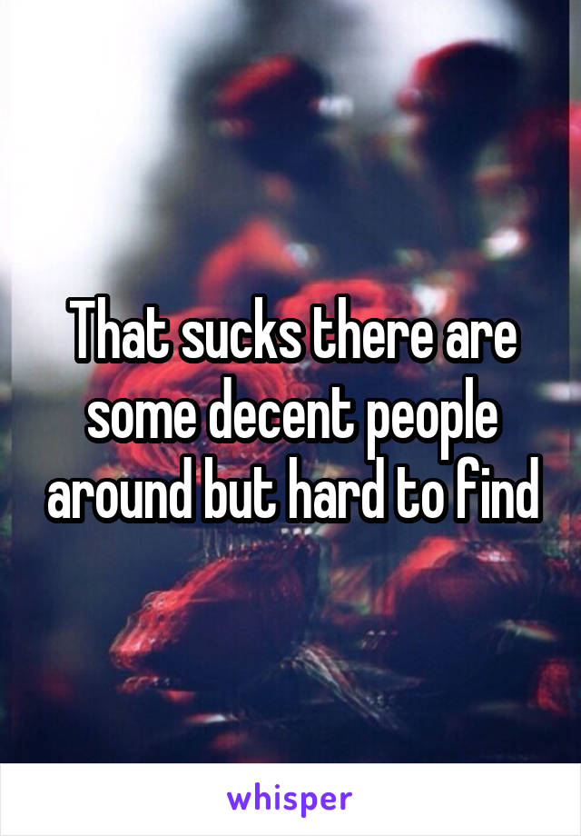 That sucks there are some decent people around but hard to find