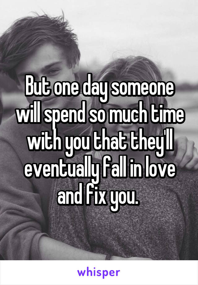 But one day someone will spend so much time with you that they'll eventually fall in love and fix you. 