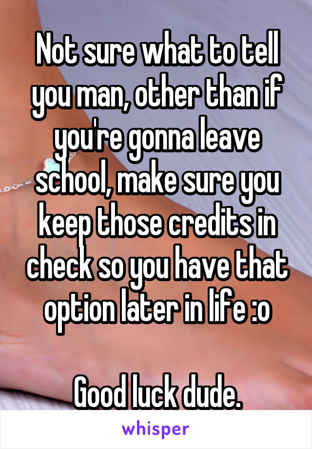 Not sure what to tell you man, other than if you're gonna leave school, make sure you keep those credits in check so you have that option later in life :o

Good luck dude.