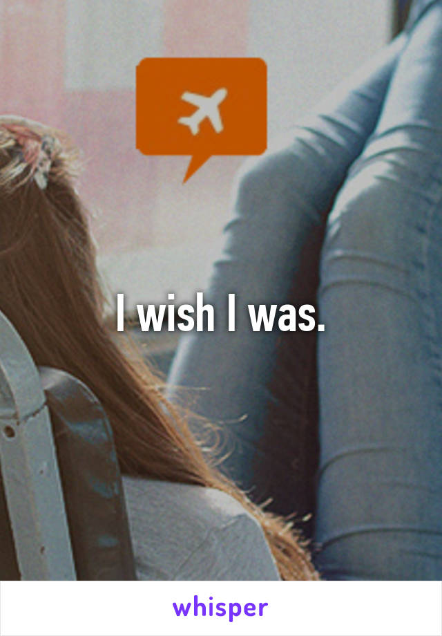 I wish I was.