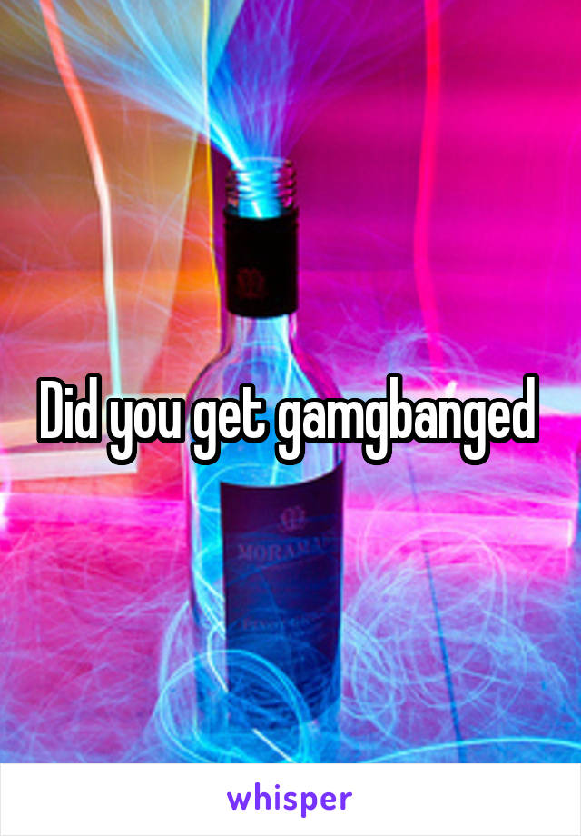 Did you get gamgbanged 