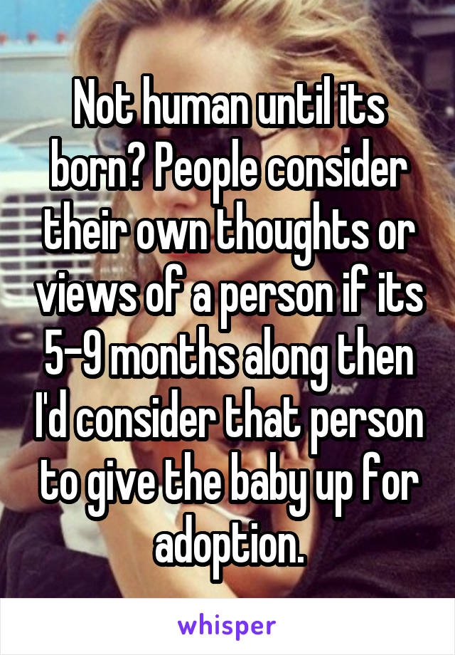 Not human until its born? People consider their own thoughts or views of a person if its 5-9 months along then I'd consider that person to give the baby up for adoption.