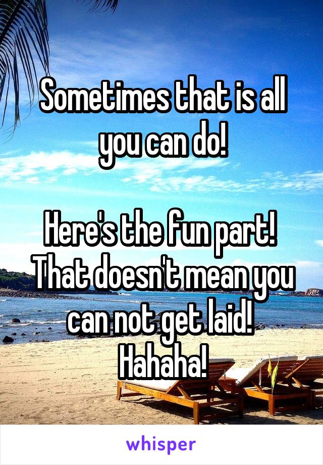 Sometimes that is all you can do!

Here's the fun part!  That doesn't mean you can not get laid!  Hahaha!