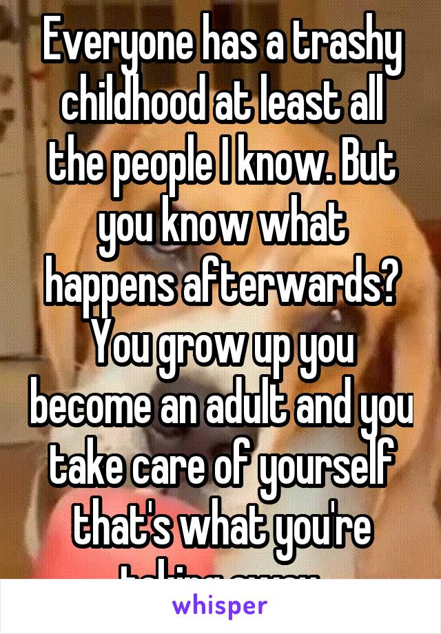 Everyone has a trashy childhood at least all the people I know. But you know what happens afterwards? You grow up you become an adult and you take care of yourself that's what you're taking away.