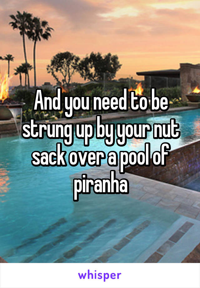 And you need to be strung up by your nut sack over a pool of piranha
