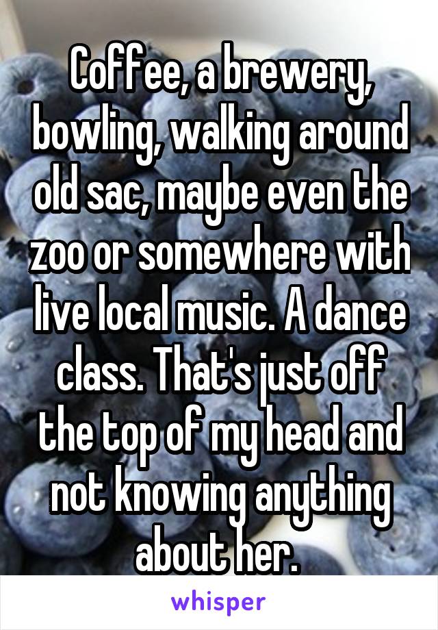 Coffee, a brewery, bowling, walking around old sac, maybe even the zoo or somewhere with live local music. A dance class. That's just off the top of my head and not knowing anything about her. 
