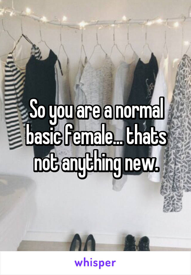 So you are a normal basic female... thats not anything new.