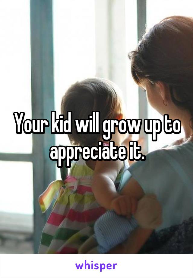 Your kid will grow up to appreciate it.