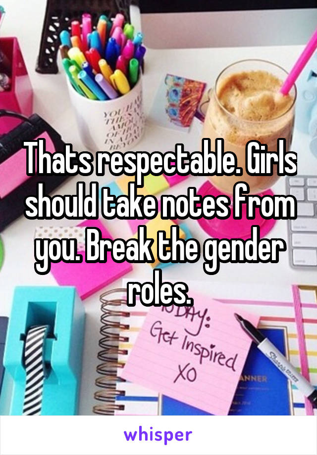 Thats respectable. Girls should take notes from you. Break the gender roles.
