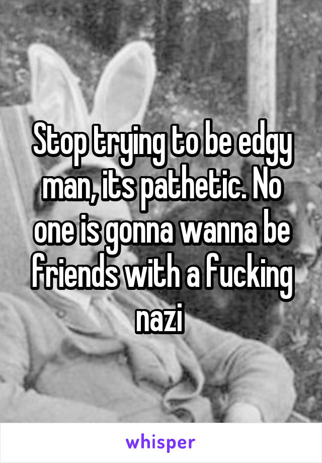 Stop trying to be edgy man, its pathetic. No one is gonna wanna be friends with a fucking nazi 