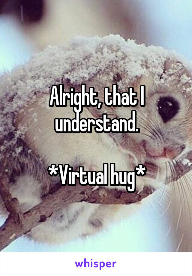 Alright, that I understand.

*Virtual hug*