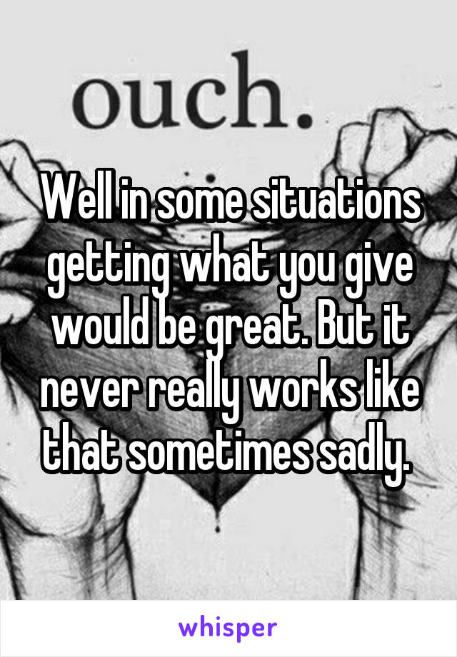 Well in some situations getting what you give would be great. But it never really works like that sometimes sadly. 