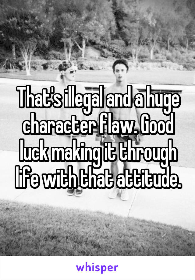 That's illegal and a huge character flaw. Good luck making it through life with that attitude.