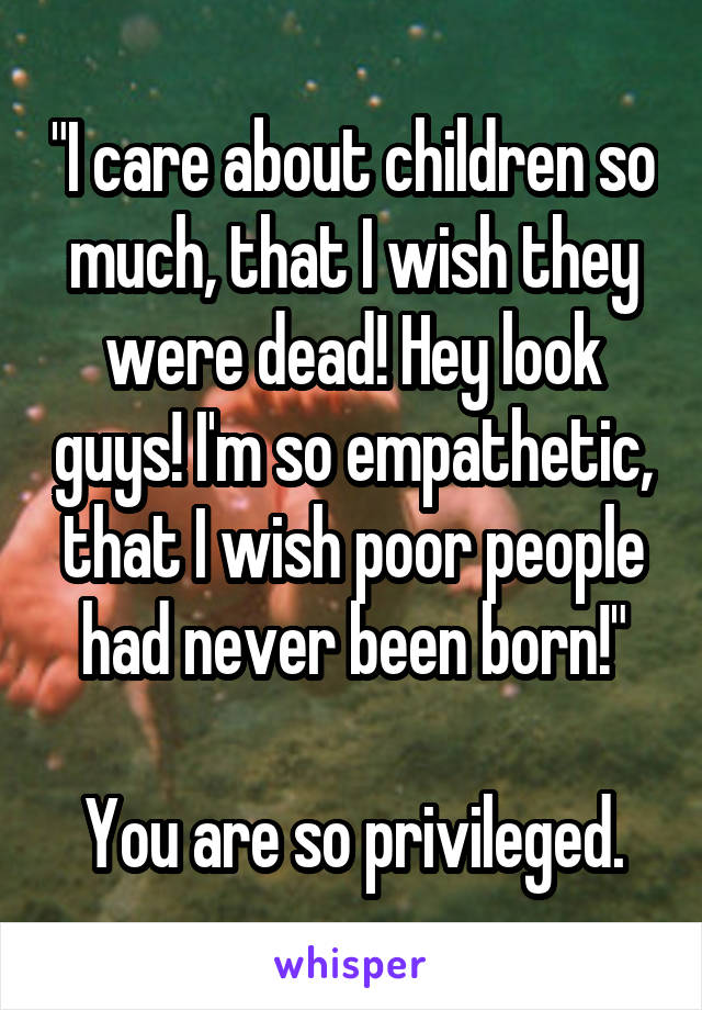 "I care about children so much, that I wish they were dead! Hey look guys! I'm so empathetic, that I wish poor people had never been born!"

You are so privileged.