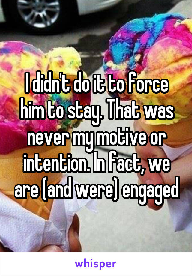 I didn't do it to force him to stay. That was never my motive or intention. In fact, we are (and were) engaged