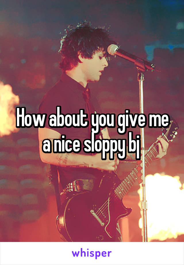 How about you give me a nice sloppy bj 