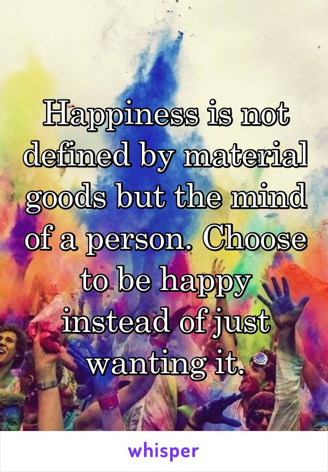 Happiness is not defined by material goods but the mind of a person. Choose to be happy instead of just wanting it.