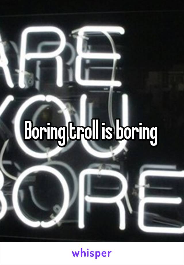  Boring troll is boring 