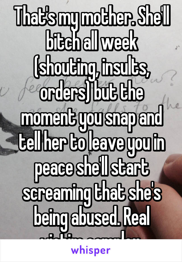 That's my mother. She'll bitch all week (shouting, insults, orders) but the moment you snap and tell her to leave you in peace she'll start screaming that she's being abused. Real victim complex.