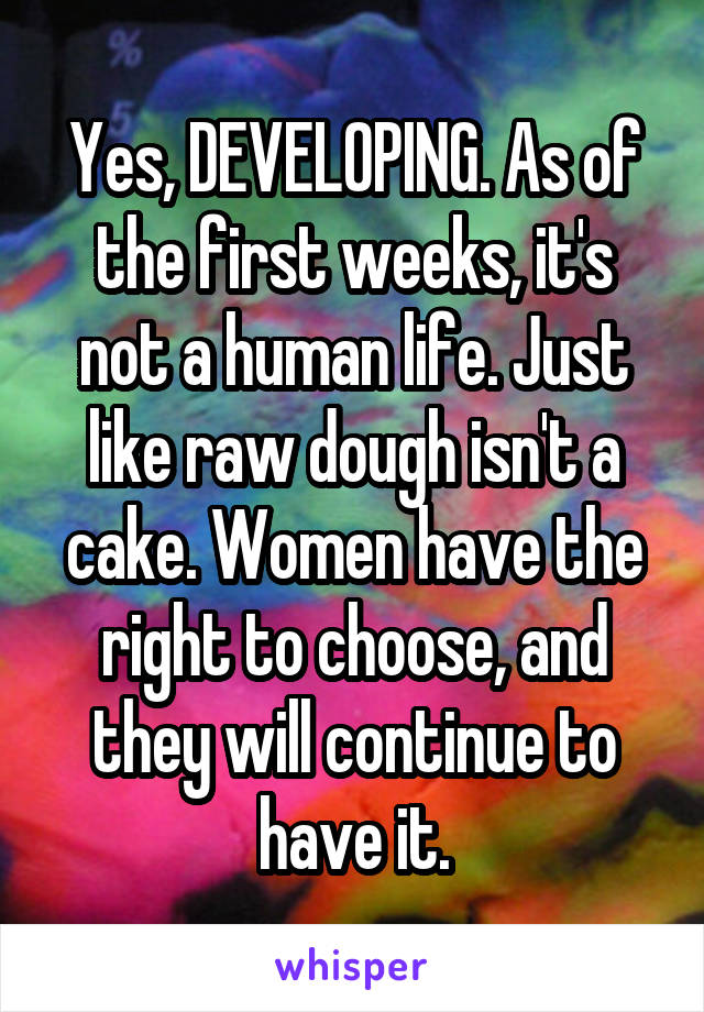 Yes, DEVELOPING. As of the first weeks, it's not a human life. Just like raw dough isn't a cake. Women have the right to choose, and they will continue to have it.