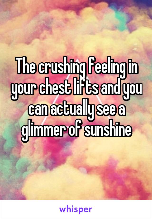 The crushing feeling in your chest lifts and you can actually see a glimmer of sunshine

