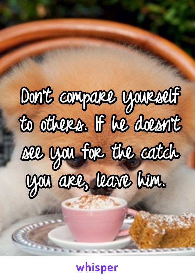 Don't compare yourself to others. If he doesn't see you for the catch you are, leave him. 