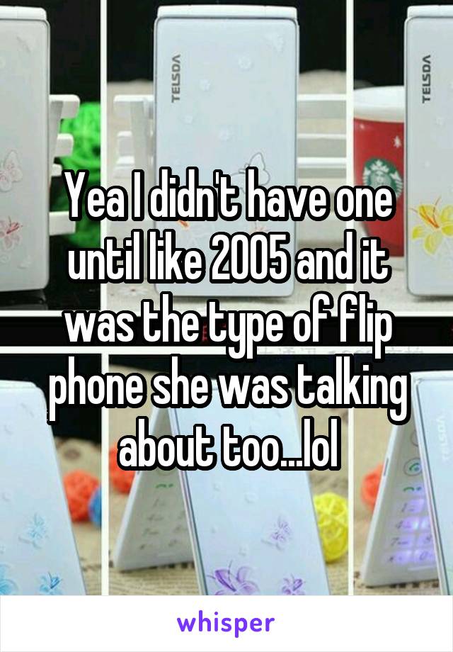 Yea I didn't have one until like 2005 and it was the type of flip phone she was talking about too...lol