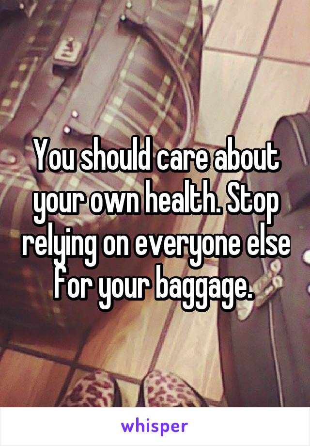 You should care about your own health. Stop relying on everyone else for your baggage. 