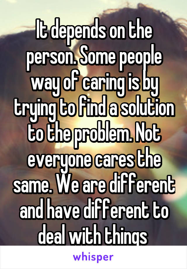 It depends on the person. Some people way of caring is by trying to find a solution to the problem. Not everyone cares the same. We are different and have different to deal with things 