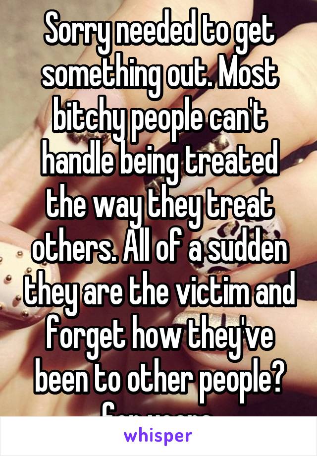 Sorry needed to get something out. Most bitchy people can't handle being treated the way they treat others. All of a sudden they are the victim and forget how they've been to other people​ for years.