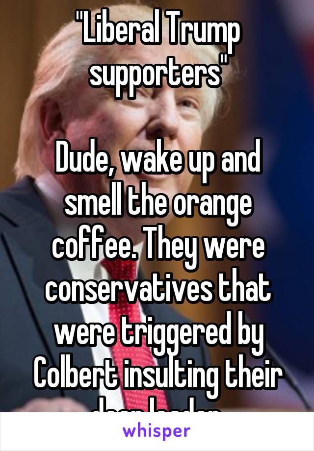 "Liberal Trump supporters"

Dude, wake up and smell the orange coffee. They were conservatives that were triggered by Colbert insulting their dear leader.